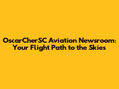 OscarCherSC Aviation Newsroom: Your Flight Path to the Skies