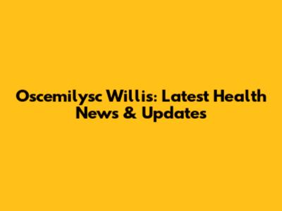 Oscemilysc Willis: Latest Health News & Updates