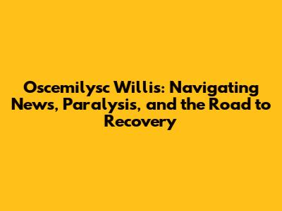 Oscemilysc Willis: Navigating News, Paralysis, and the Road to Recovery