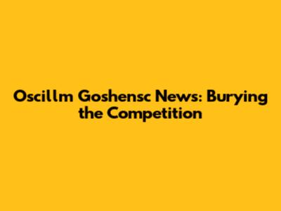 Oscillm Goshensc News: Burying the Competition