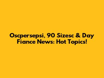 Oscpersepsi, 90 Sizesc & Day Fiance News: Hot Topics!