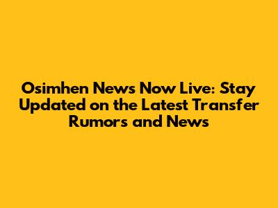 Osimhen News Now Live: Stay Updated on the Latest Transfer Rumors and News
