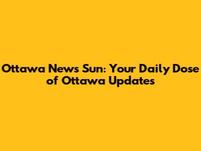 Ottawa News Sun: Your Daily Dose of Ottawa Updates