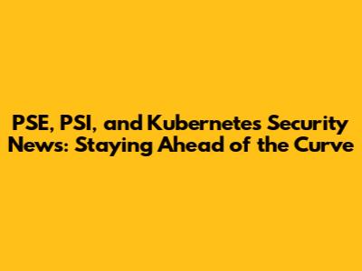 PSE, PSI, and Kubernetes Security News: Staying Ahead of the Curve
