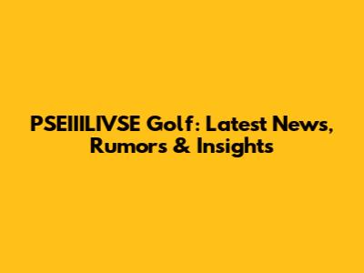 PSEIIILIVSE Golf: Latest News, Rumors & Insights