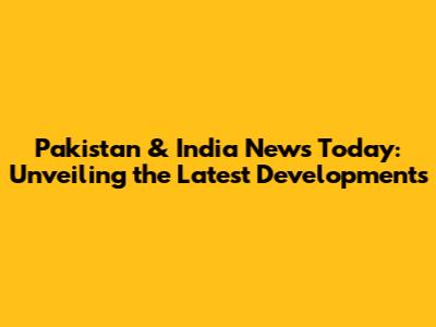 Pakistan & India News Today: Unveiling the Latest Developments