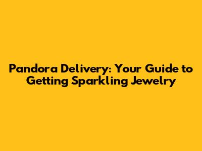 Pandora Delivery: Your Guide to Getting Sparkling Jewelry