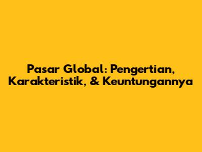 Pasar Global: Pengertian, Karakteristik, & Keuntungannya