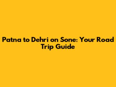 Patna to Dehri on Sone: Your Road Trip Guide