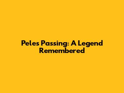 Pele's Passing: A Legend Remembered