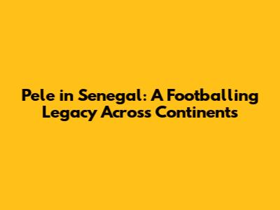 Pele in Senegal: A Footballing Legacy Across Continents
