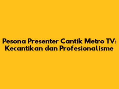 Pesona Presenter Cantik Metro TV: Kecantikan dan Profesionalisme