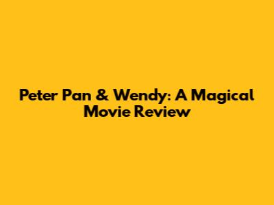 Peter Pan & Wendy: A Magical Movie Review