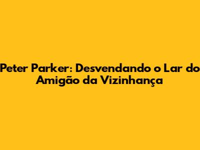 Peter Parker: Desvendando o Lar do Amigão da Vizinhança