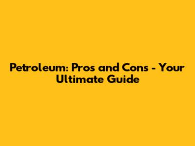 Petroleum: Pros and Cons - Your Ultimate Guide