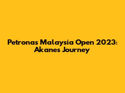 Petronas Malaysia Open 2023: Akane's Journey