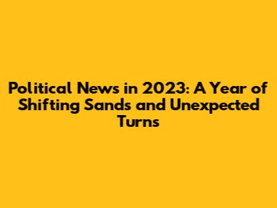Political News in 2023: A Year of Shifting Sands and Unexpected Turns
