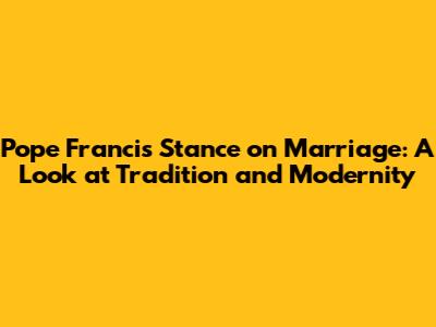 Pope Francis' Stance on Marriage: A Look at Tradition and Modernity