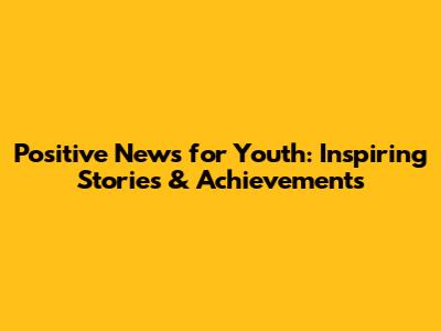 Positive News for Youth: Inspiring Stories & Achievements