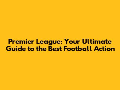 Premier League: Your Ultimate Guide to the Best Football Action