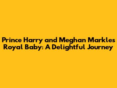 Prince Harry and Meghan Markle's Royal Baby: A Delightful Journey