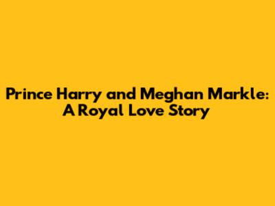 Prince Harry and Meghan Markle: A Royal Love Story