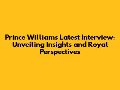 Prince William's Latest Interview: Unveiling Insights and Royal Perspectives
