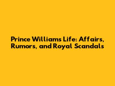 Prince William's Life: Affairs, Rumors, and Royal Scandals