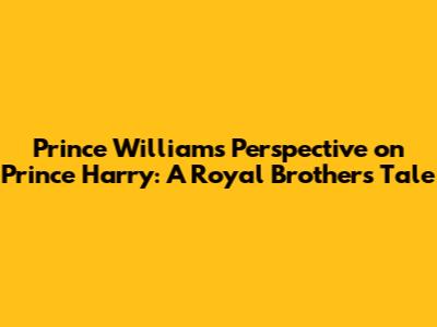 Prince William's Perspective on Prince Harry: A Royal Brother's Tale