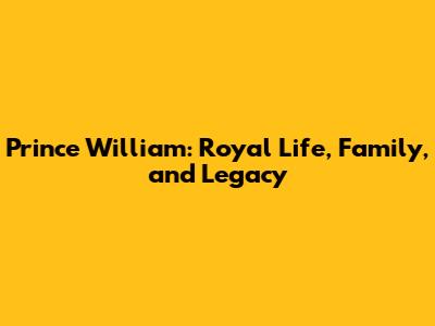 Prince William: Royal Life, Family, and Legacy