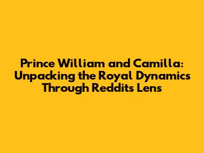 Prince William and Camilla: Unpacking the Royal Dynamics Through Reddit's Lens