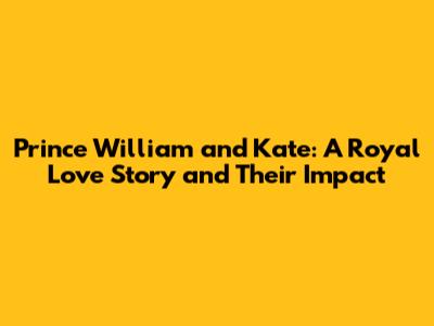 Prince William and Kate: A Royal Love Story and Their Impact
