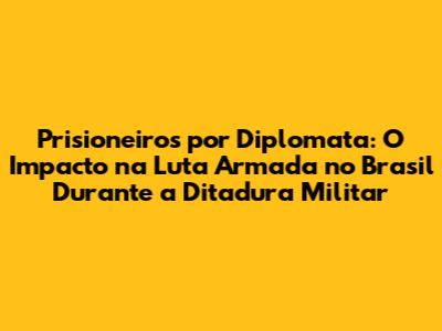 Prisioneiros por Diplomata: O Impacto na Luta Armada no Brasil Durante a Ditadura Militar