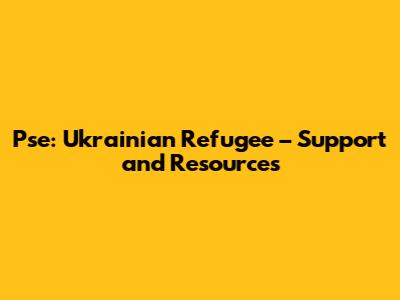 Pse: Ukrainian Refugee – Support and Resources