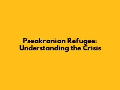 Pseakranian Refugee: Understanding the Crisis