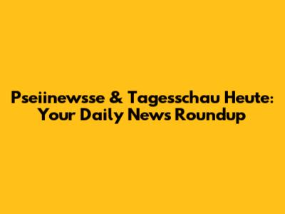 Pseiinewsse & Tagesschau Heute: Your Daily News Roundup
