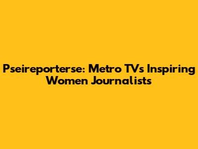 Pseireporterse: Metro TV's Inspiring Women Journalists
