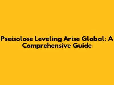 Pseisolose Leveling Arise Global: A Comprehensive Guide