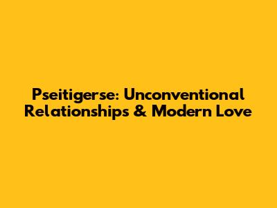 Pseitigerse: Unconventional Relationships & Modern Love