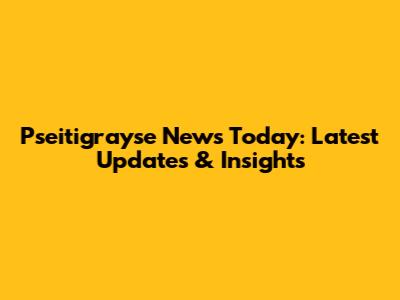 Pseitigrayse News Today: Latest Updates & Insights