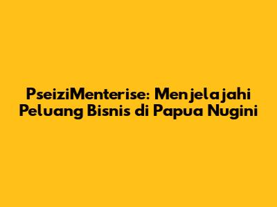PseiziMenterise: Menjelajahi Peluang Bisnis di Papua Nugini