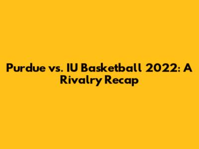 Purdue vs. IU Basketball 2022: A Rivalry Recap