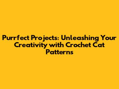 Purrfect Projects: Unleashing Your Creativity with Crochet Cat Patterns