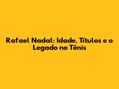 Rafael Nadal: Idade, Títulos e o Legado no Tênis