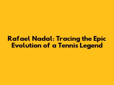 Rafael Nadal: Tracing the Epic Evolution of a Tennis Legend