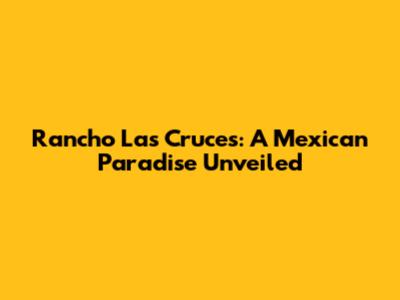 Rancho Las Cruces: A Mexican Paradise Unveiled