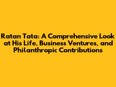 Ratan Tata: A Comprehensive Look at His Life, Business Ventures, and Philanthropic Contributions