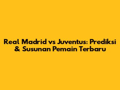 Real Madrid vs Juventus: Prediksi & Susunan Pemain Terbaru