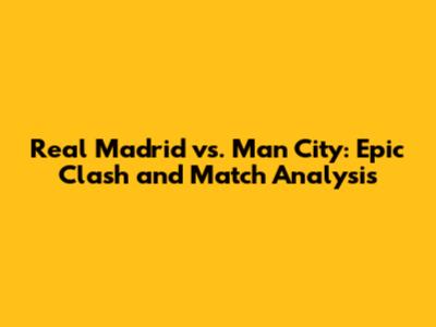 Real Madrid vs. Man City: Epic Clash and Match Analysis