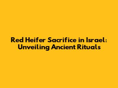 Red Heifer Sacrifice in Israel: Unveiling Ancient Rituals